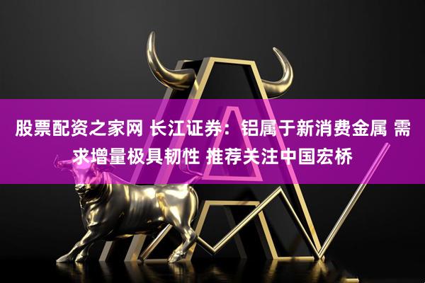 股票配资之家网 长江证券：铝属于新消费金属 需求增量极具韧性 推荐关注中国宏桥
