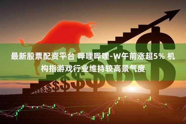 最新股票配资平台 哔哩哔哩-W午前涨超5% 机构指游戏行业维持较高景气度