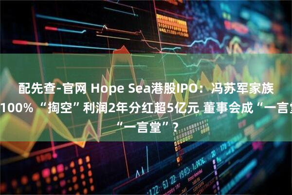 配先查-官网 Hope Sea港股IPO：冯苏军家族控股100% “掏空”利润2年分红超5亿元 董事会成“一言堂”？