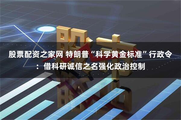 股票配资之家网 特朗普“科学黄金标准”行政令：借科研诚信之名强化政治控制