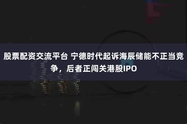 股票配资交流平台 宁德时代起诉海辰储能不正当竞争，后者正闯关港股IPO