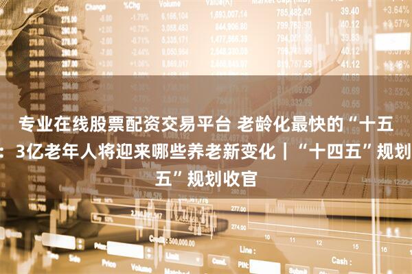 专业在线股票配资交易平台 老龄化最快的“十五五”：3亿老年人将迎来哪些养老新变化｜“十四五”规划收官