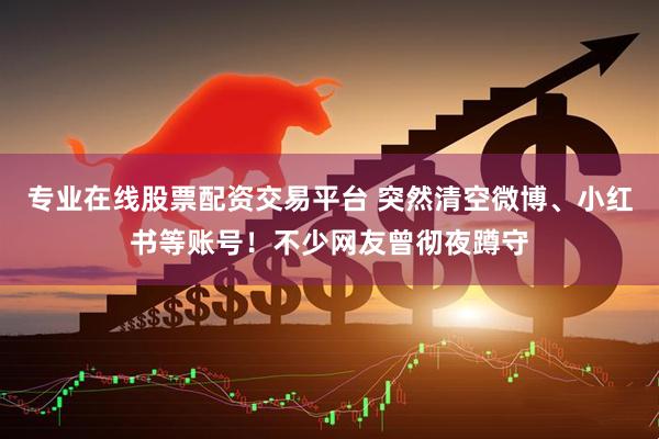 专业在线股票配资交易平台 突然清空微博、小红书等账号!不少网友曾彻夜蹲守