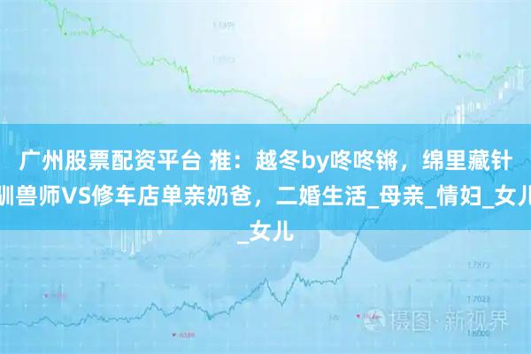 广州股票配资平台 推：越冬by咚咚锵，绵里藏针驯兽师VS修车店单亲奶爸，二婚生活_母亲_情妇_女儿