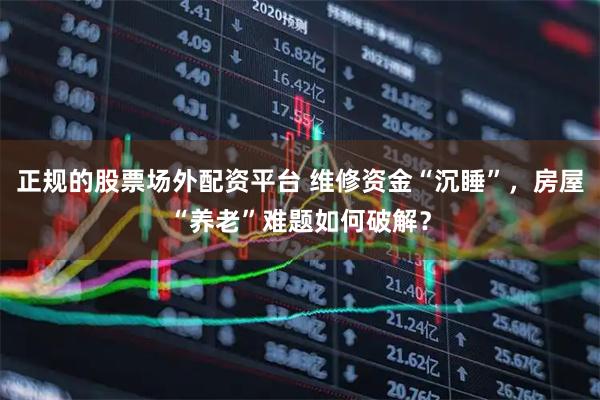 正规的股票场外配资平台 维修资金“沉睡”，房屋“养老”难题如何破解？