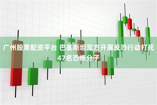 广州股票配资平台 巴基斯坦军方开展反恐行动打死47名恐怖分子