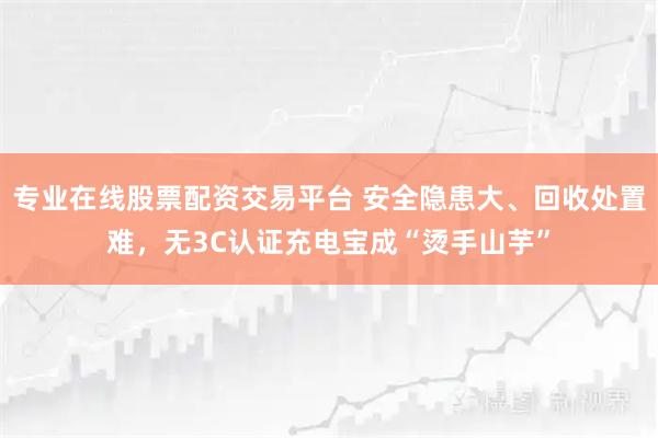 专业在线股票配资交易平台 安全隐患大、回收处置难，无3C认证充电宝成“烫手山芋”