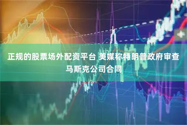正规的股票场外配资平台 美媒称特朗普政府审查马斯克公司合同