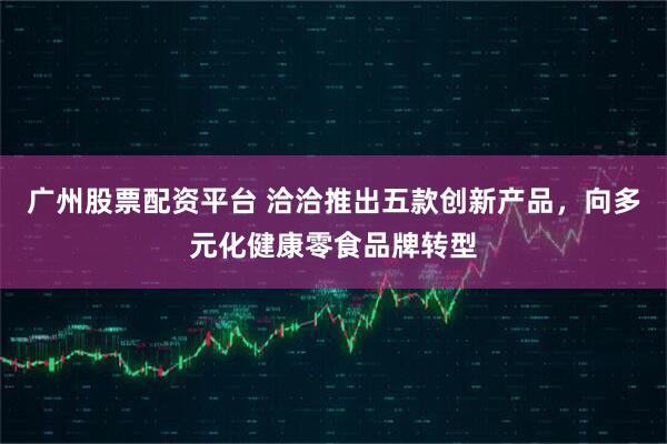 广州股票配资平台 洽洽推出五款创新产品，向多元化健康零食品牌转型