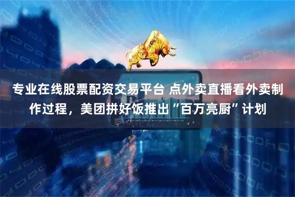 专业在线股票配资交易平台 点外卖直播看外卖制作过程，美团拼好饭推出“百万亮厨”计划