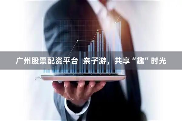 广州股票配资平台  亲子游，共享“趣”时光