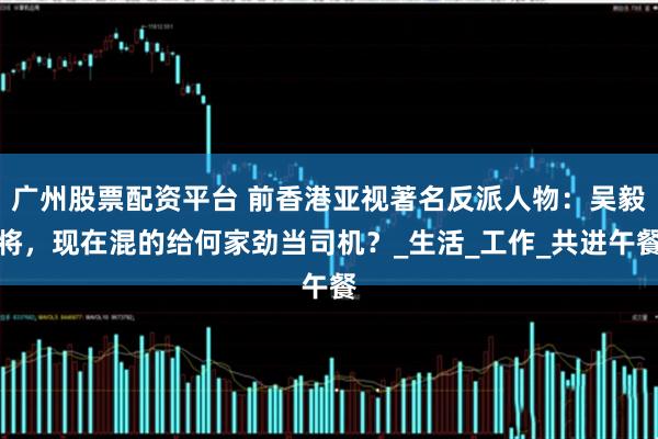 广州股票配资平台 前香港亚视著名反派人物：吴毅将，现在混的给何家劲当司机？_生活_工作_共进午餐