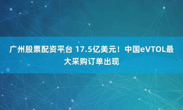 广州股票配资平台 17.5亿美元！中国eVTOL最大采购订单出现