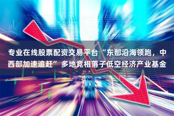 专业在线股票配资交易平台 “东部沿海领跑，中西部加速追赶” 多地竞相落子低空经济产业基金
