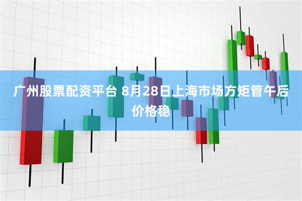 广州股票配资平台 8月28日上海市场方矩管午后价格稳