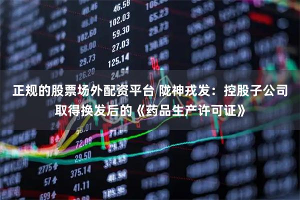 正规的股票场外配资平台 陇神戎发：控股子公司取得换发后的《药品生产许可证》