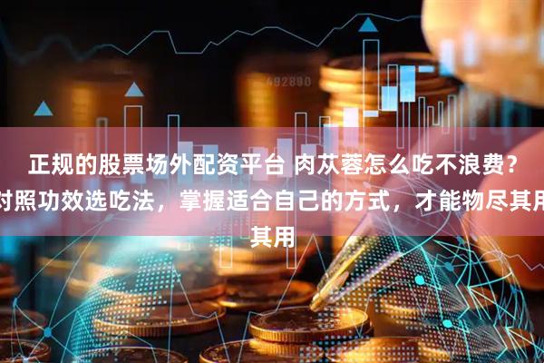 正规的股票场外配资平台 肉苁蓉怎么吃不浪费？对照功效选吃法，掌握适合自己的方式，才能物尽其用