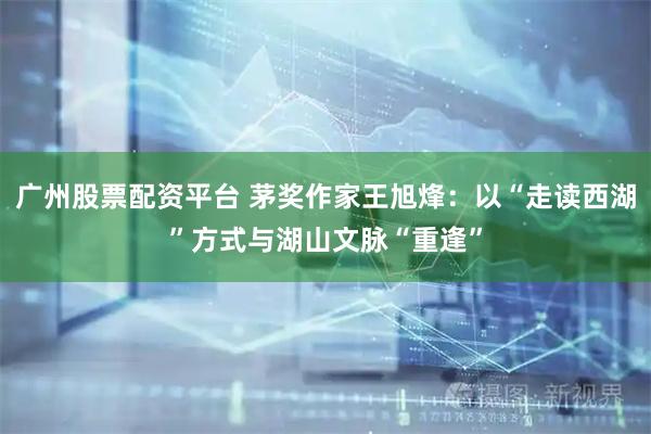 广州股票配资平台 茅奖作家王旭烽：以“走读西湖”方式与湖山文脉“重逢”