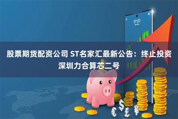 股票期货配资公司 ST名家汇最新公告：终止投资深圳力合算芯二号