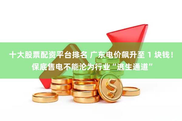 十大股票配资平台排名 广东电价飙升至 1 块钱！ 保底售电不能沦为行业“逃生通道”