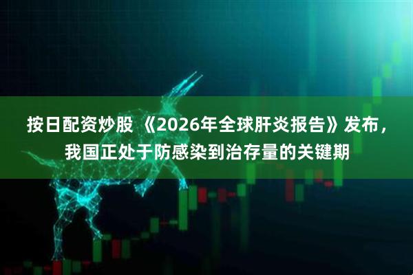 按日配资炒股 《2026年全球肝炎报告》发布，我国正处于防感染到治存量的关键期