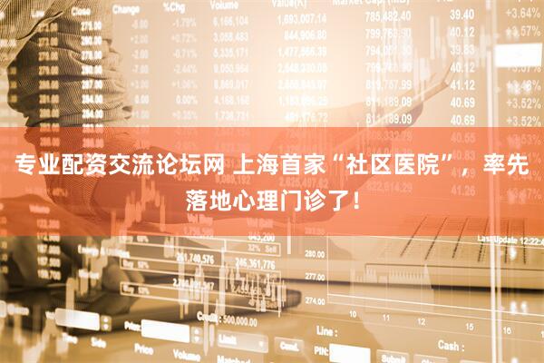 专业配资交流论坛网 上海首家“社区医院”，率先落地心理门诊了！