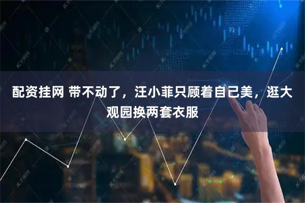 配资挂网 带不动了，汪小菲只顾着自己美，逛大观园换两套衣服