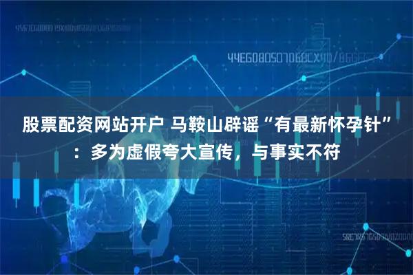 股票配资网站开户 马鞍山辟谣“有最新怀孕针”：多为虚假夸大宣传，与事实不符