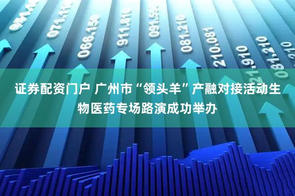 证券配资门户 广州市“领头羊”产融对接活动生物医药专场路演成功举办