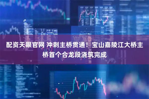 配资天眼官网 冲刺主桥贯通！宝山嘉陵江大桥主桥首个合龙段浇筑完成