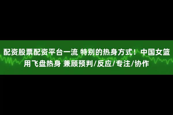配资股票配资平台一流 特别的热身方式！中国女篮用飞盘热身 兼顾预判/反应/专注/协作